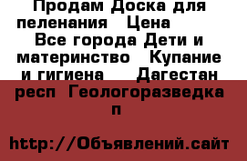 Продам Доска для пеленания › Цена ­ 100 - Все города Дети и материнство » Купание и гигиена   . Дагестан респ.,Геологоразведка п.